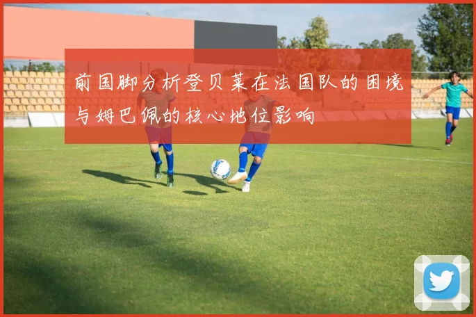 前国脚分析登贝莱在法国队的困境与姆巴佩的核心地位影响