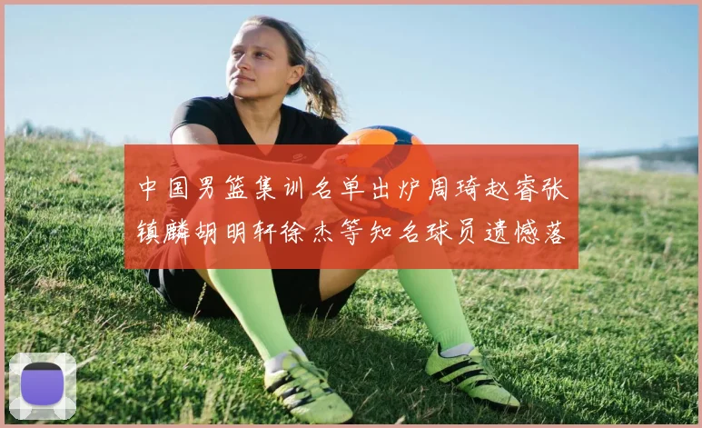 中国男篮集训名单出炉周琦赵睿张镇麟胡明轩徐杰等知名球员遗憾落选
