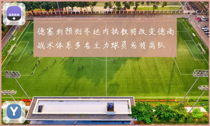 德塞利预测齐达内执教将改变德尚战术体系多名主力球员或将离队