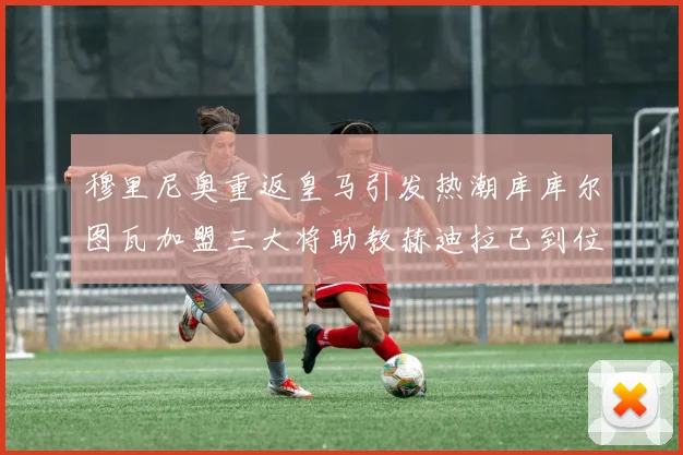 穆里尼奥重返皇马引发热潮库库尔图瓦加盟三大将助教赫迪拉已到位