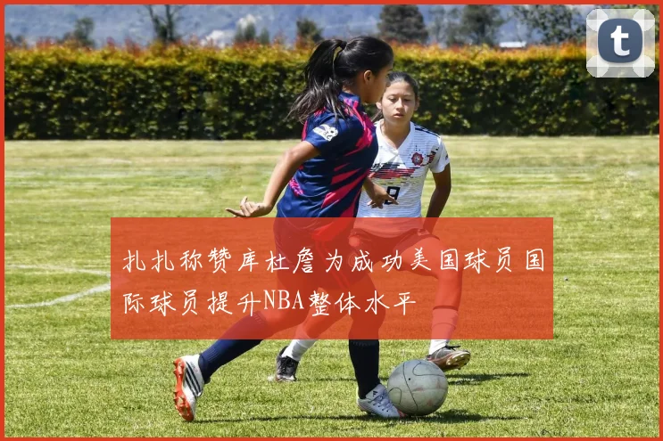 扎扎称赞库杜詹为成功美国球员国际球员提升NBA整体水平
