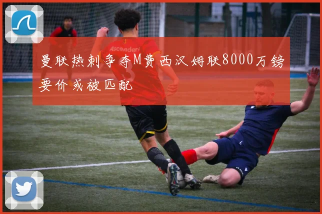 曼联热刺争夺M费西汉姆联8000万镑要价或被匹配