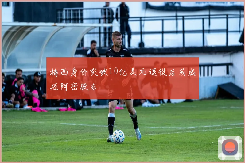 梅西身价突破10亿美元退役后或成迈阿密股东