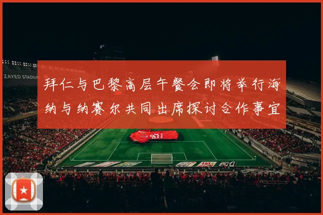 拜仁与巴黎高层午餐会即将举行海纳与纳赛尔共同出席探讨合作事宜