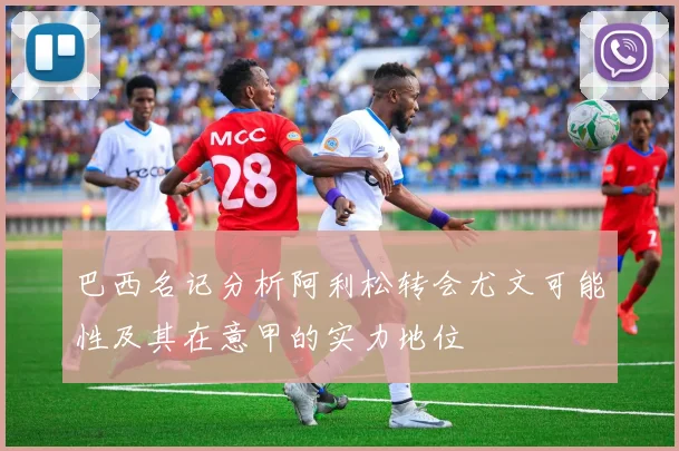巴西名记分析阿利松转会尤文可能性及其在意甲的实力地位