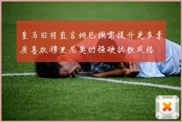 皇马旧将直言姆巴佩需提升更多素质喜欢穆里尼奥的强硬执教风格