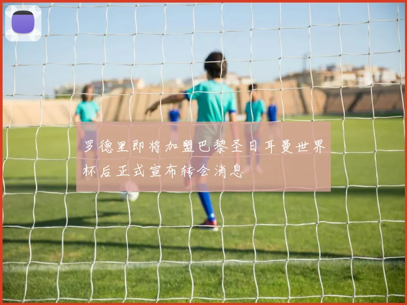 罗德里即将加盟巴黎圣日耳曼世界杯后正式宣布转会消息
