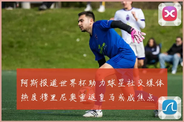 阿斯报道世界杯助力球星社交媒体热度穆里尼奥重返皇马或成焦点