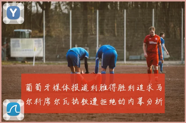 葡萄牙媒体报道利雅得胜利追求马尔科席尔瓦执教遭拒绝的内幕分析