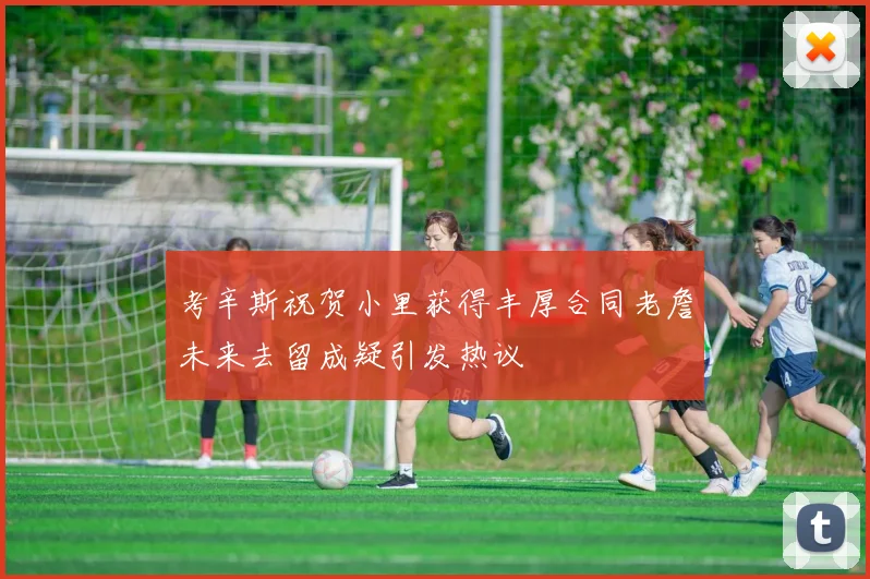 考辛斯祝贺小里获得丰厚合同老詹未来去留成疑引发热议