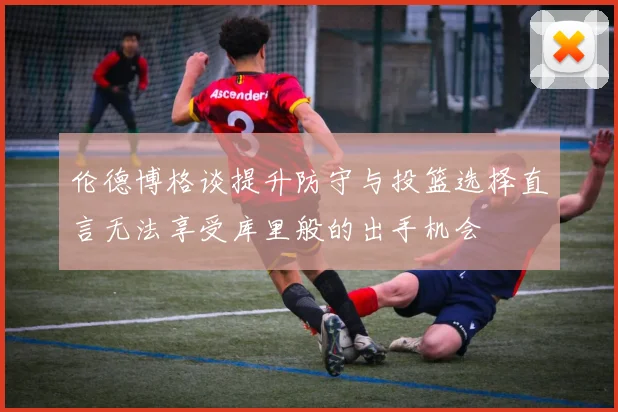 伦德博格谈提升防守与投篮选择直言无法享受库里般的出手机会