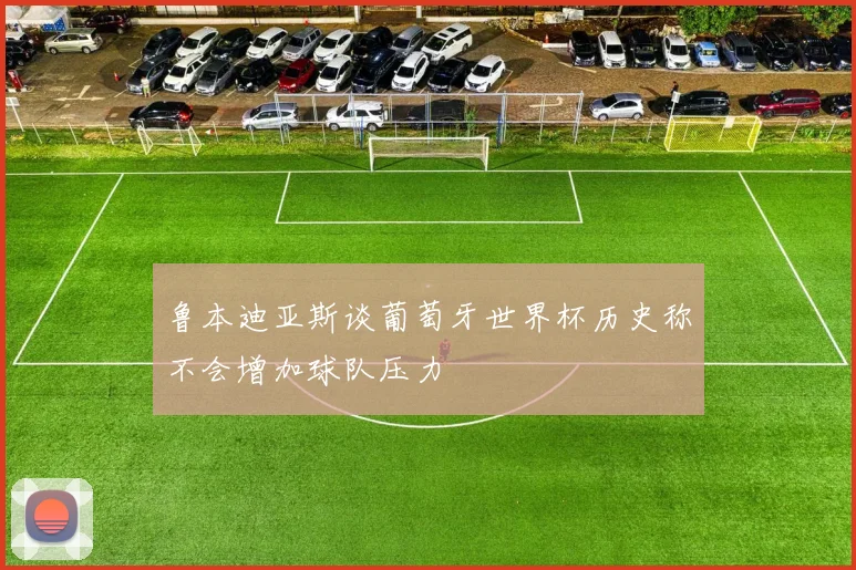 鲁本迪亚斯谈葡萄牙世界杯历史称不会增加球队压力