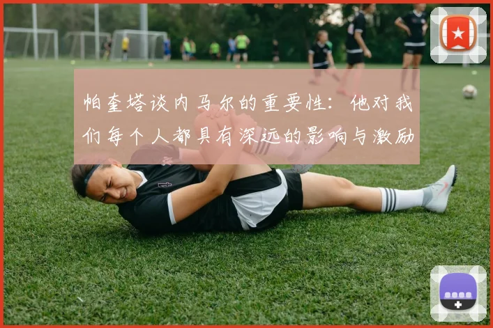 帕奎塔谈内马尔的重要性：他对我们每个人都具有深远的影响与激励