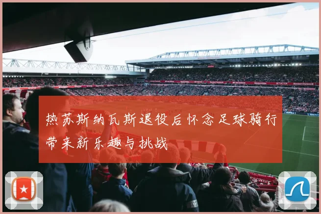 热苏斯纳瓦斯退役后怀念足球骑行带来新乐趣与挑战