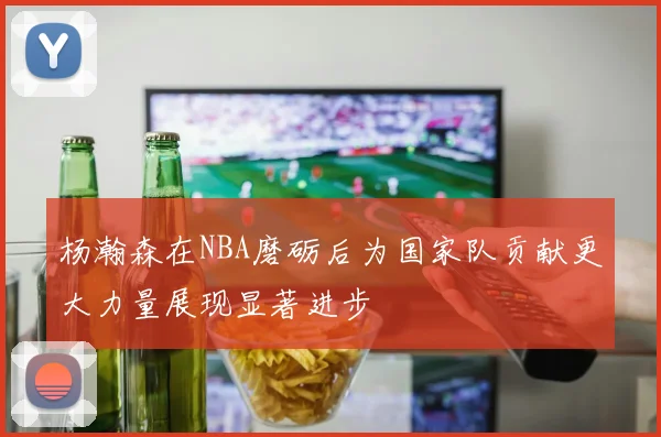 杨瀚森在NBA磨砺后为国家队贡献更大力量展现显著进步