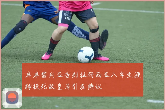 库库雷利亚告别拉玛西亚八年生涯转投死敌皇马引发热议