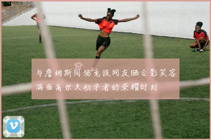 与詹姆斯同场竞技网友晒合影笑容满面高尔夫初学者的荣耀时刻