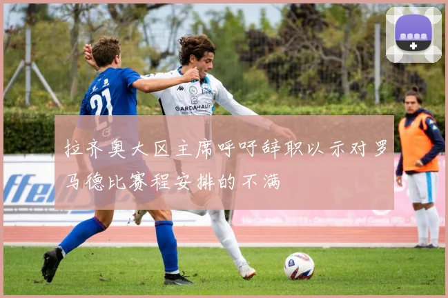 拉齐奥大区主席呼吁辞职以示对罗马德比赛程安排的不满