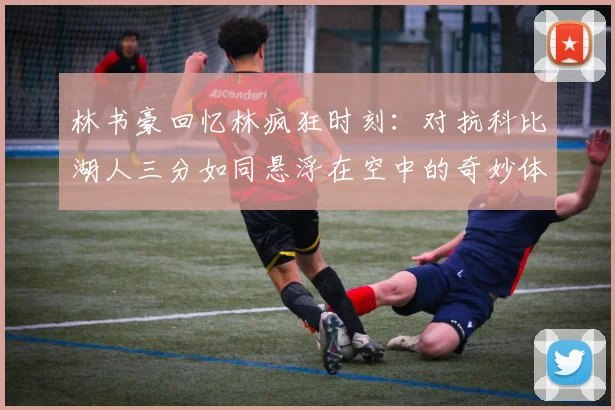 林书豪回忆林疯狂时刻：对抗科比湖人三分如同悬浮在空中的奇妙体验