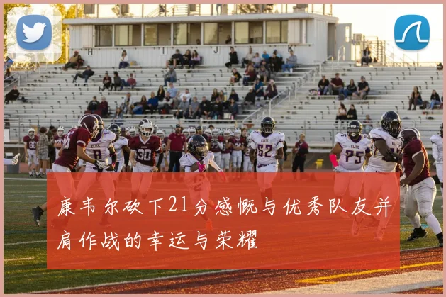 康韦尔砍下21分感慨与优秀队友并肩作战的幸运与荣耀