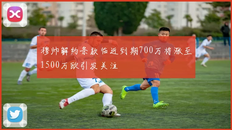 穆帅解约条款临近到期700万将涨至1500万欧引发关注