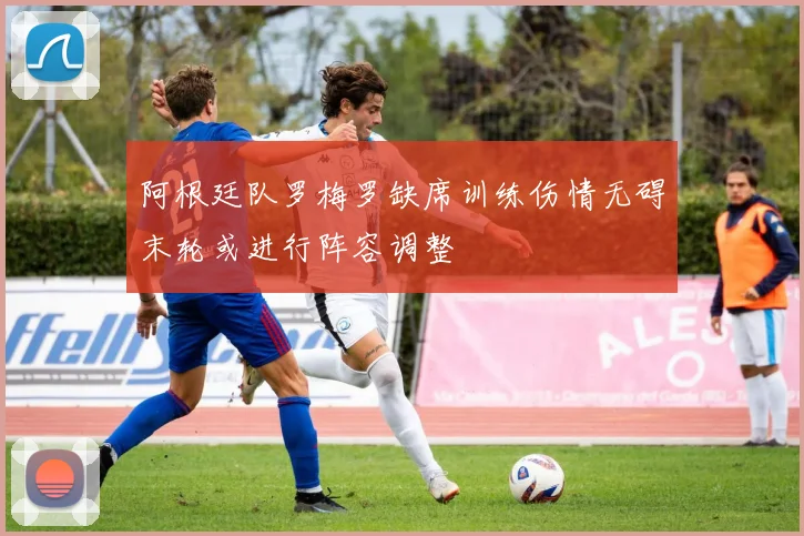 阿根廷队罗梅罗缺席训练伤情无碍末轮或进行阵容调整